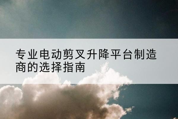 溪湖电动剪叉升降平台厂家-专业电动剪叉升降平台制造商的选择指南
