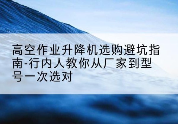 溪湖升降平台厂家-高空作业升降机选购避坑指南-行内人教你从厂家到型号一次选对