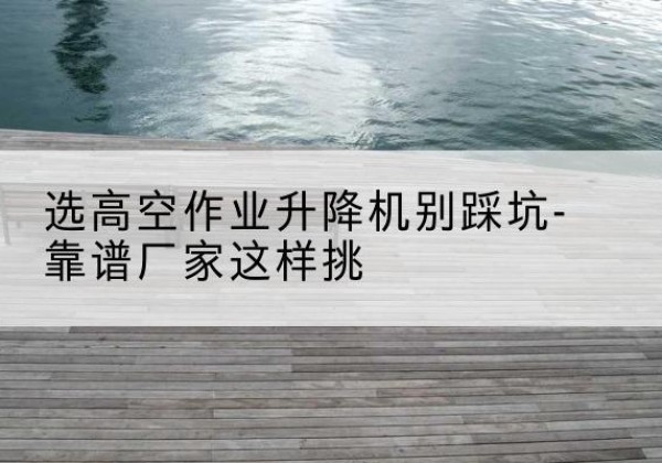 溪湖剪叉式升降机厂家-选高空作业升降机别踩坑-靠谱厂家这样挑