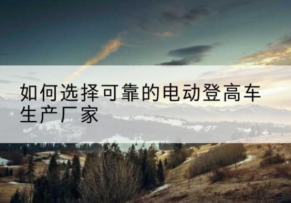 溪湖电动登高车厂家-如何选择可靠的电动登高车生产厂家