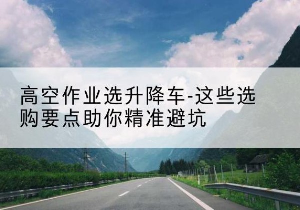 溪湖升降车厂家-高空作业选升降车-这些选购要点助你*避坑