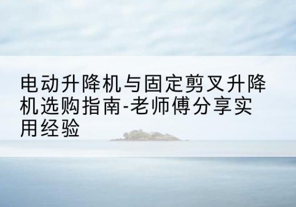 溪湖电动升降机怎么选-电动升降机与固定剪叉升降机选购指南-老师傅分享实用经验