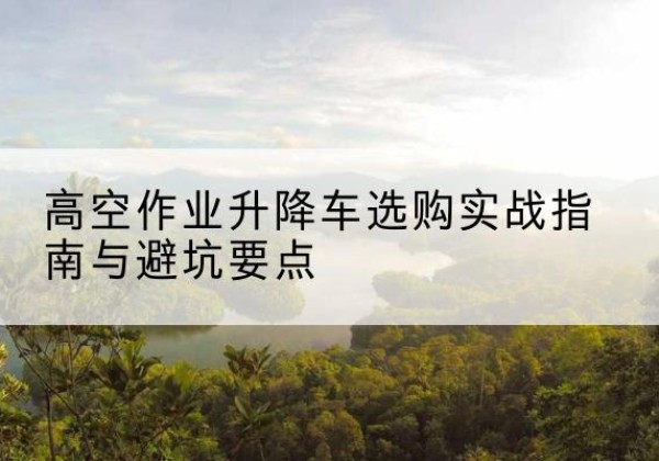 溪湖升降车怎么选-高空作业升降车选购实战指南与避坑要点