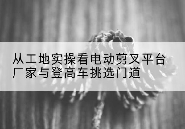 溪湖电动剪叉升降平台厂家-从工地实操看电动剪叉平台厂家与登高车挑选门道