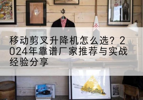 溪湖升降平台厂家推荐-移动剪叉升降机怎么选？2024年靠谱厂家推荐与实战经验分享