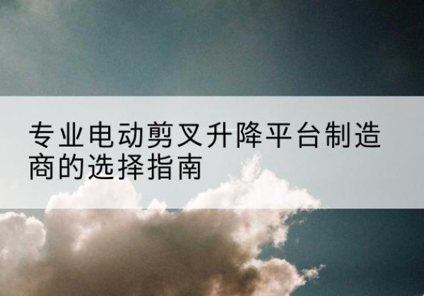 溪湖电动剪叉升降平台厂家-专业电动剪叉升降平台制造商的选择指南